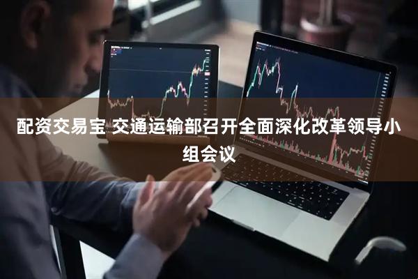 配资交易宝 交通运输部召开全面深化改革领导小组会议