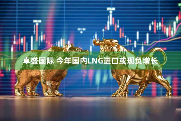 卓盛国际 今年国内LNG进口或现负增长