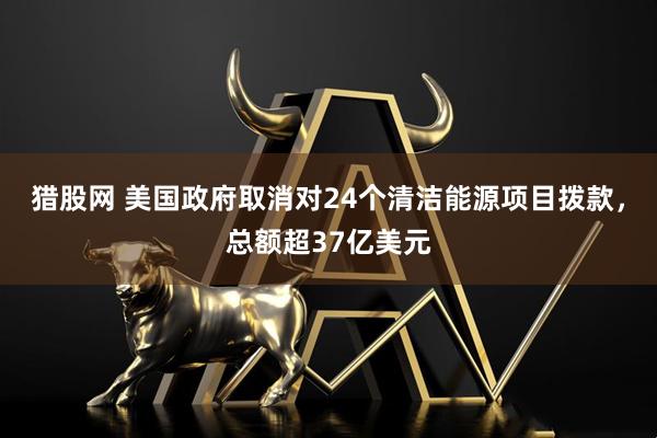 猎股网 美国政府取消对24个清洁能源项目拨款，总额超37亿美元