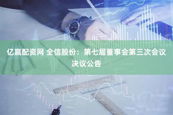 亿赢配资网 全信股份：第七届董事会第三次会议决议公告