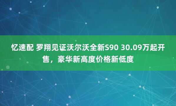忆速配 罗翔见证沃尔沃全新S90 30.09万起开售，豪华新高度价格新低度