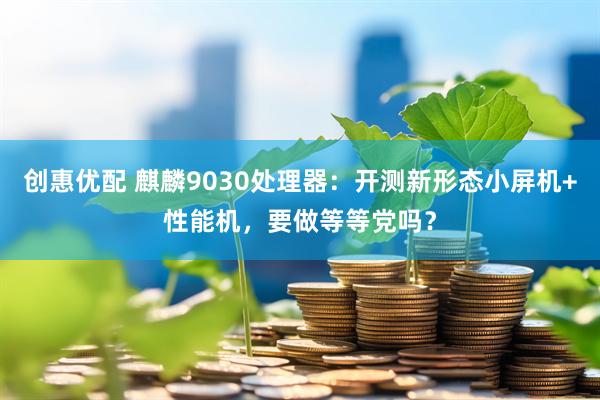 创惠优配 麒麟9030处理器：开测新形态小屏机+性能机，要做等等党吗？