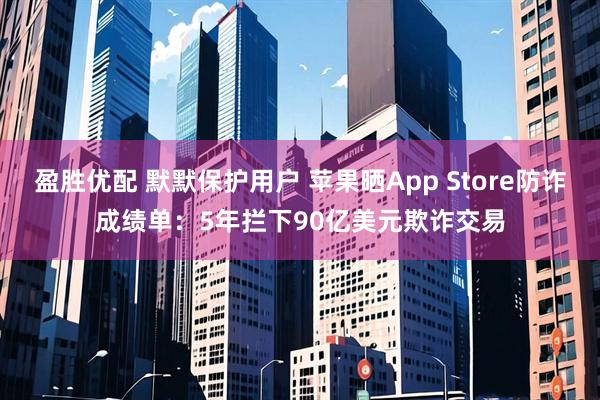 盈胜优配 默默保护用户 苹果晒App Store防诈成绩单：5年拦下90亿美元欺诈交易