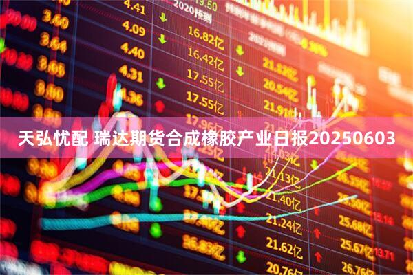 天弘忧配 瑞达期货合成橡胶产业日报20250603