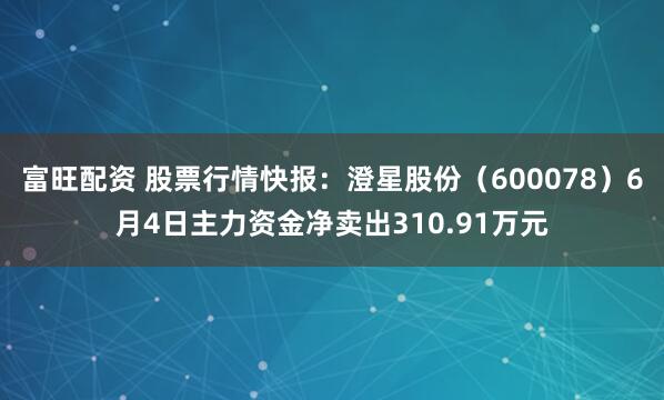 富旺配资 股票行情快报：澄星股份（600078）6月4日主力资金净卖出310.91万元