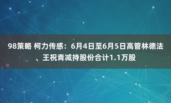 98策略 柯力传感：6月4日至6月5日高管林德法、王祝青减持股份合计1.1万股