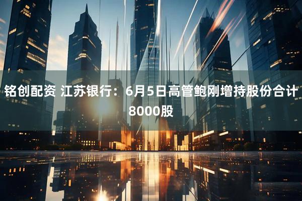 铭创配资 江苏银行：6月5日高管鲍刚增持股份合计8000股