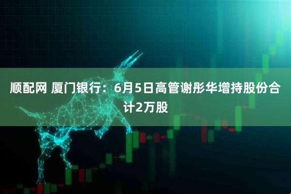 顺配网 厦门银行：6月5日高管谢彤华增持股份合计2万股