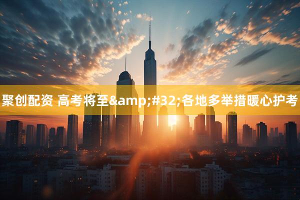 聚创配资 高考将至&#32;各地多举措暖心护考