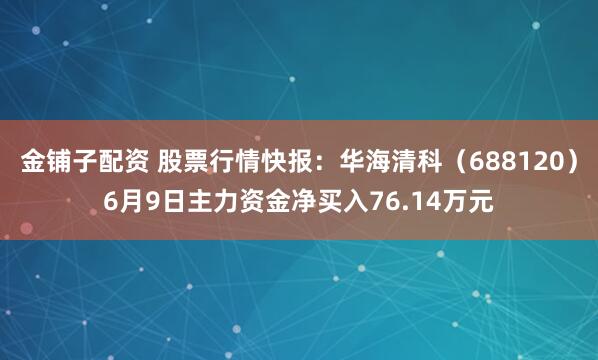 金铺子配资 股票行情快报：华海清科（688120）6月9日主力资金净买入76.14万元