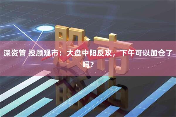 深资管 投顾观市：大盘中阳反攻，下午可以加仓了吗？