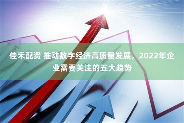 佳禾配资 推动数字经济高质量发展，2022年企业需要关注的五大趋势