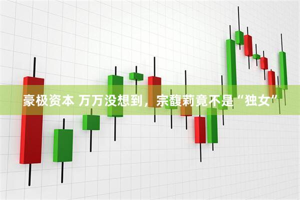 豪极资本 万万没想到，宗馥莉竟不是“独女”