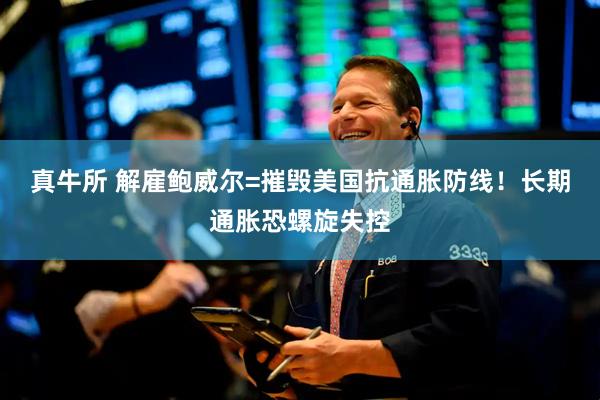 真牛所 解雇鲍威尔=摧毁美国抗通胀防线！长期通胀恐螺旋失控