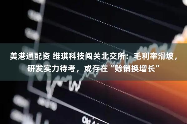 美港通配资 维琪科技闯关北交所：毛利率滑坡，研发实力待考，或存在“赊销换增长”