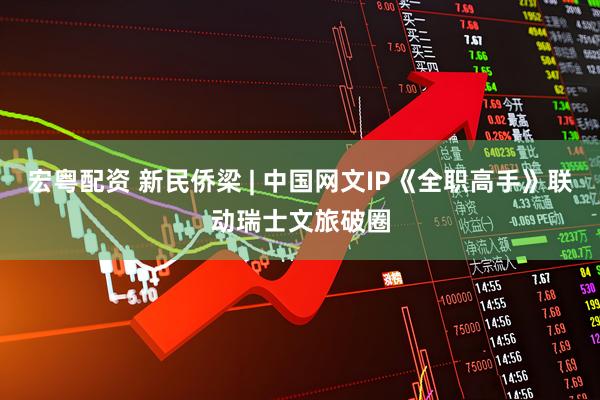 宏粤配资 新民侨梁 | 中国网文IP《全职高手》联动瑞士文旅破圈