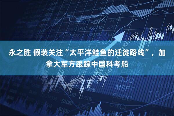 永之胜 假装关注“太平洋鲑鱼的迁徙路线”，加拿大军方跟踪中国科考船