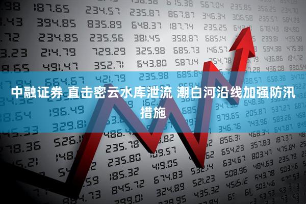 中融证券 直击密云水库泄流 潮白河沿线加强防汛措施