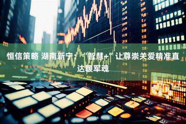 恒信策略 湖南新宁：“智慧+”让尊崇关爱精准直达暖军魂