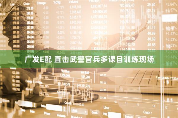 广发E配 直击武警官兵多课目训练现场