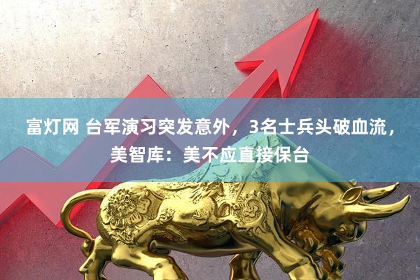 富灯网 台军演习突发意外，3名士兵头破血流，美智库：美不应直接保台