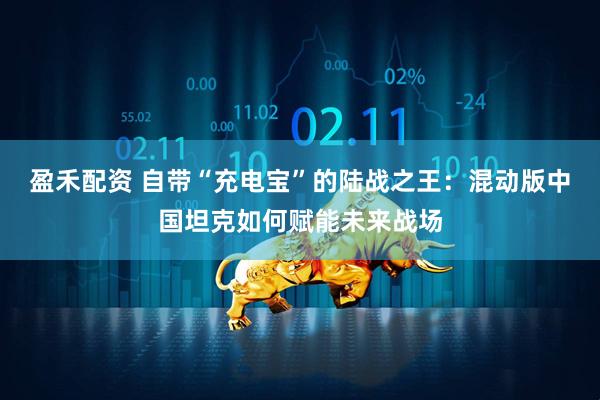 盈禾配资 自带“充电宝”的陆战之王：混动版中国坦克如何赋能未来战场