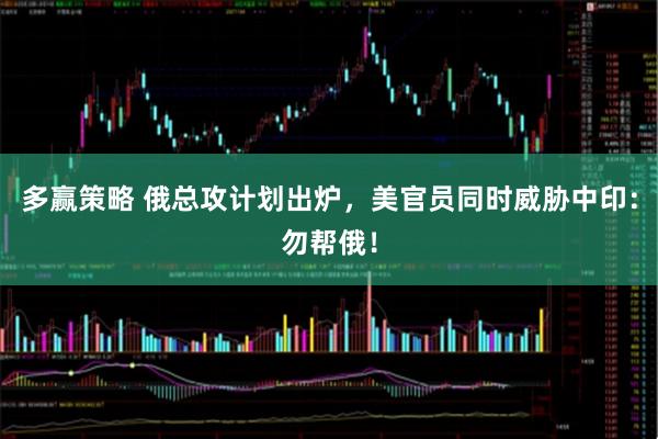 多赢策略 俄总攻计划出炉，美官员同时威胁中印：勿帮俄！