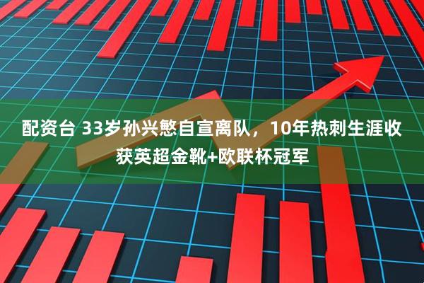 配资台 33岁孙兴慜自宣离队，10年热刺生涯收获英超金靴+欧联杯冠军
