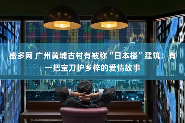 盛多网 广州黄埔古村有被称“日本楼”建筑：有一把宝刀护乡梓的爱情故事