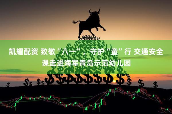 凯耀配资 致敬“八一”，守护“童”行 交通安全课走进海军青岛示范幼儿园