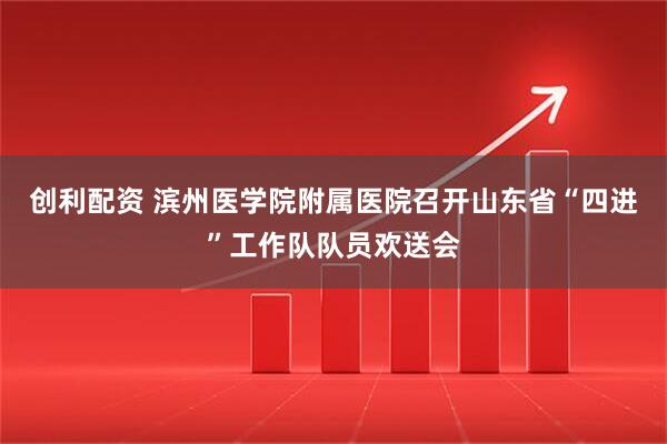 创利配资 滨州医学院附属医院召开山东省“四进”工作队队员欢送会
