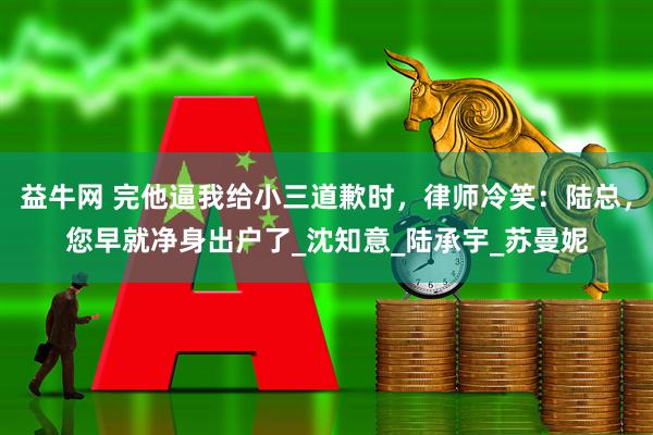 益牛网 完他逼我给小三道歉时，律师冷笑：陆总，您早就净身出户了_沈知意_陆承宇_苏曼妮