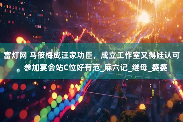 富灯网 马筱梅成汪家功臣，成立工作室又得娃认可，参加宴会站C位好有范_麻六记_继母_婆婆