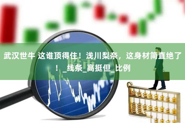 武汉世牛 这谁顶得住！浅川梨奈，这身材简直绝了！_线条_高挺但_比例