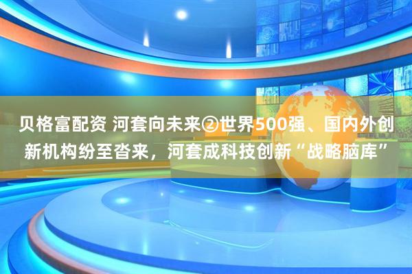 贝格富配资 河套向未来②世界500强、国内外创新机构纷至沓来，河套成科技创新“战略脑库”