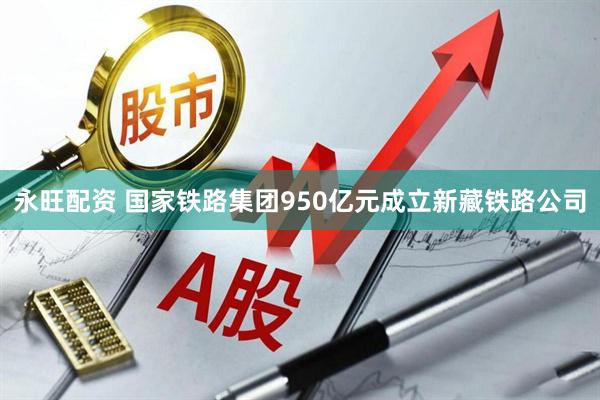 永旺配资 国家铁路集团950亿元成立新藏铁路公司