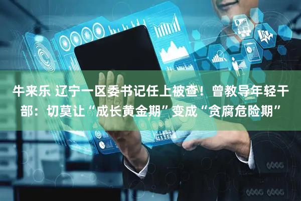 牛来乐 辽宁一区委书记任上被查！曾教导年轻干部：切莫让“成长黄金期”变成“贪腐危险期”
