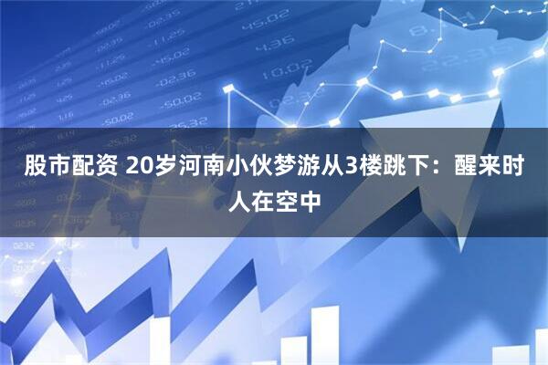 股市配资 20岁河南小伙梦游从3楼跳下：醒来时人在空中