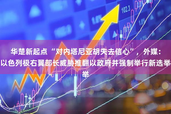 华楚新起点 “对内塔尼亚胡失去信心”，外媒：以色列极右翼部长威胁推翻以政府并强制举行新选举