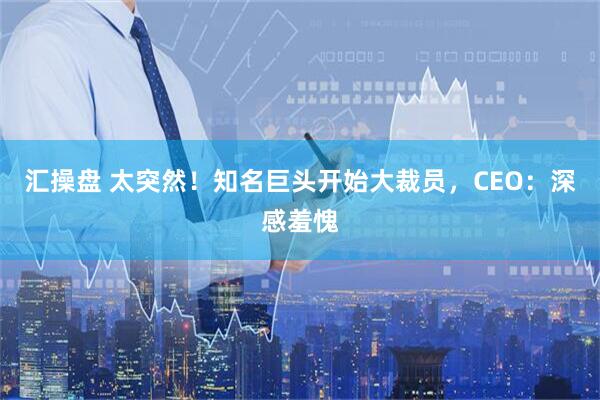 汇操盘 太突然！知名巨头开始大裁员，CEO：深感羞愧