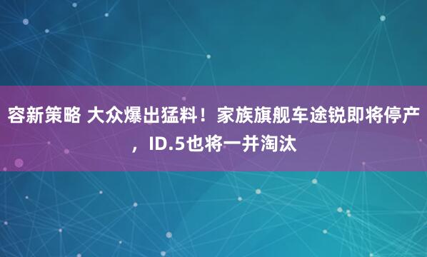 容新策略 大众爆出猛料！家族旗舰车途锐即将停产，ID.5也将一并淘汰