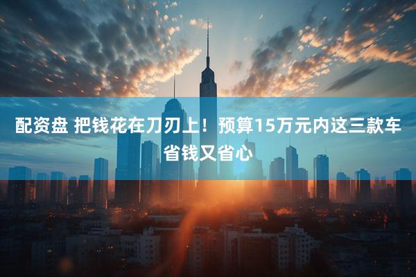 配资盘 把钱花在刀刃上！预算15万元内这三款车省钱又省心