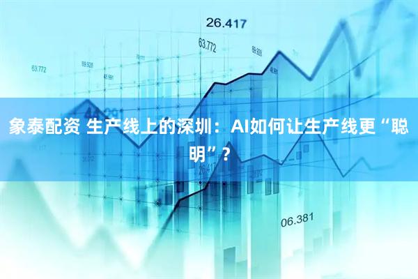 象泰配资 生产线上的深圳：AI如何让生产线更“聪明”？