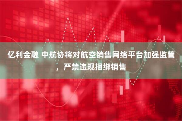 亿利金融 中航协将对航空销售网络平台加强监管，严禁违规捆绑销售