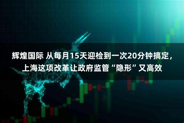 辉煌国际 从每月15天迎检到一次20分钟搞定，上海这项改革让政府监管“隐形”又高效