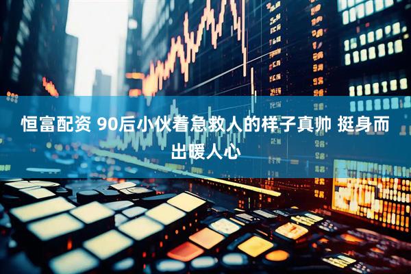恒富配资 90后小伙着急救人的样子真帅 挺身而出暖人心