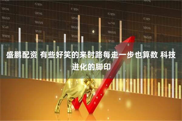 盛鹏配资 有些好笑的来时路每走一步也算数 科技进化的脚印