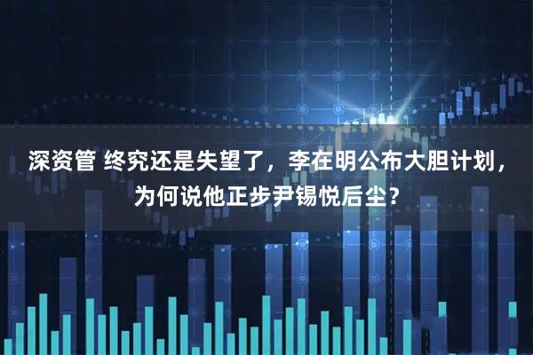 深资管 终究还是失望了，李在明公布大胆计划，为何说他正步尹锡悦后尘？