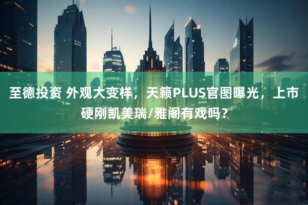 至德投资 外观大变样，天籁PLUS官图曝光，上市硬刚凯美瑞/雅阁有戏吗？