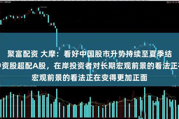 聚富配资 大摩：看好中国股市升势持续至夏季结束！相对境外中资股超配A股，在岸投资者对长期宏观前景的看法正在变得更加正面